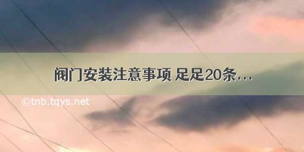 阀门安装注意事项 足足20条...