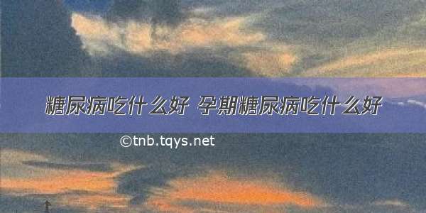 糖尿病吃什么好 孕期糖尿病吃什么好