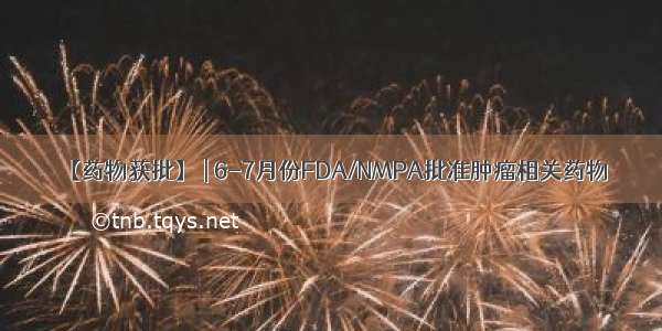 【药物获批】 | 6-7月份FDA/NMPA批准肿瘤相关药物