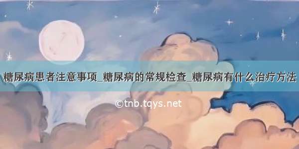 糖尿病患者注意事项_糖尿病的常规检查_糖尿病有什么治疗方法