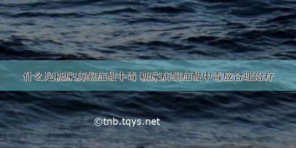 什么是糖尿病酮症酸中毒 糖尿病酮症酸中毒应合理治疗