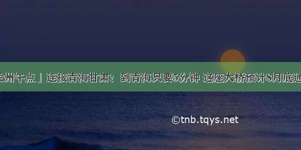 「爱兰州午点」连接青海甘肃！到青海只要5分钟 这座大桥预计8月底通车运营