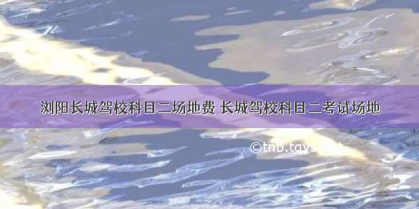 浏阳长城驾校科目二场地费 长城驾校科目二考试场地