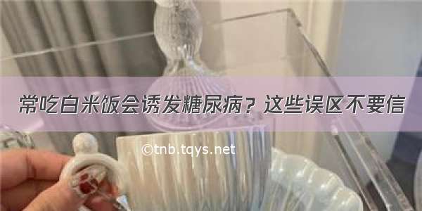 常吃白米饭会诱发糖尿病？这些误区不要信