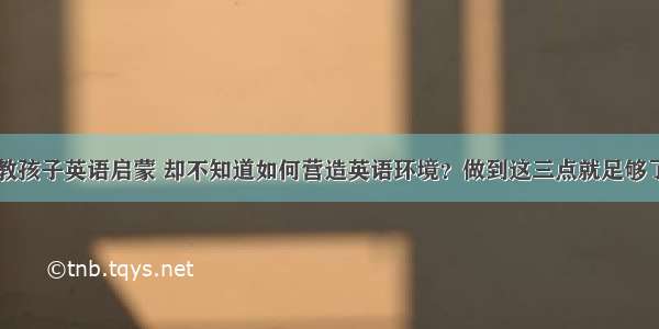 教孩子英语启蒙 却不知道如何营造英语环境？做到这三点就足够了