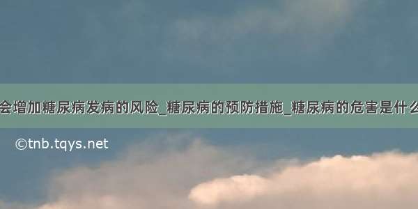 会增加糖尿病发病的风险_糖尿病的预防措施_糖尿病的危害是什么