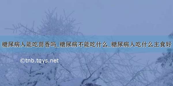 糖尿病人能吃茴香吗_糖尿病不能吃什么_糖尿病人吃什么主食好