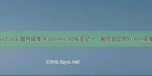 android adk 国内镜像 Windows ADK笔记一：制作自己的Winpe镜像（2）