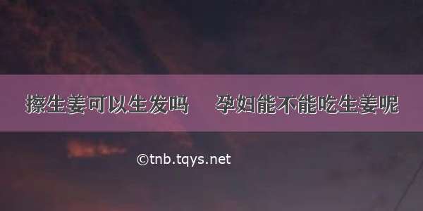 擦生姜可以生发吗	 孕妇能不能吃生姜呢