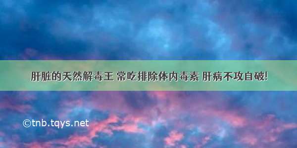 肝脏的天然解毒王 常吃排除体内毒素 肝病不攻自破!