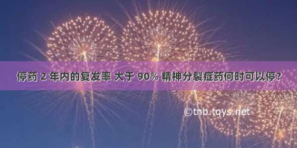 停药 2 年内的复发率 大于 90% 精神分裂症药何时可以停？