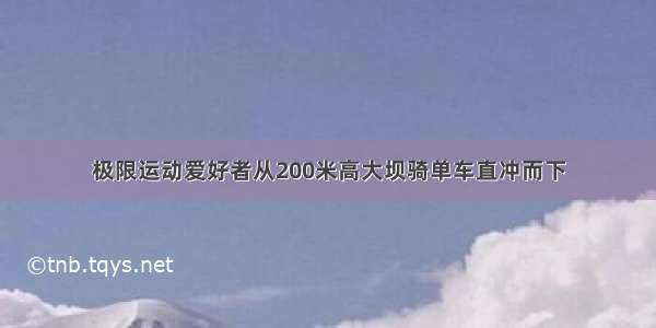 极限运动爱好者从200米高大坝骑单车直冲而下