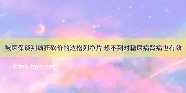 被医保谈判疯狂砍价的达格列净片 想不到对糖尿病肾病也有效