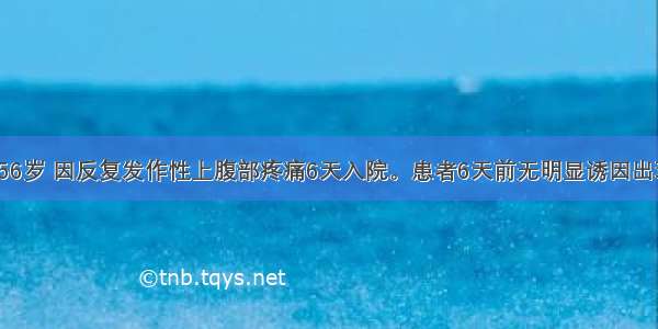 患者 女性 56岁 因反复发作性上腹部疼痛6天入院。患者6天前无明显诱因出现上腹部疼