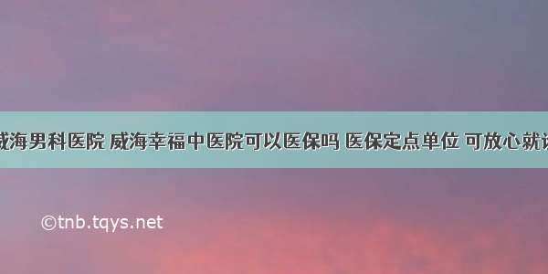 威海男科医院 威海幸福中医院可以医保吗 医保定点单位 可放心就诊