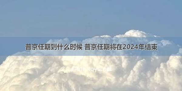 普京任期到什么时候 普京任期将在2024年结束