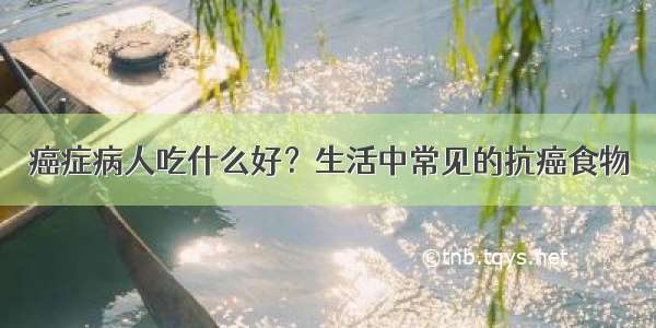 癌症病人吃什么好？生活中常见的抗癌食物