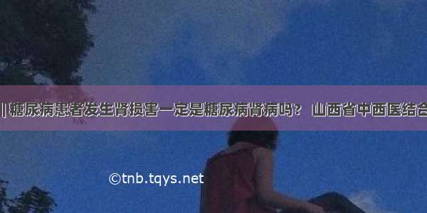 医生答疑 | 糖尿病患者发生肾损害一定是糖尿病肾病吗？ 山西省中西医结合医院肾病