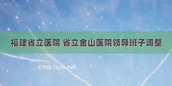 福建省立医院 省立金山医院领导班子调整