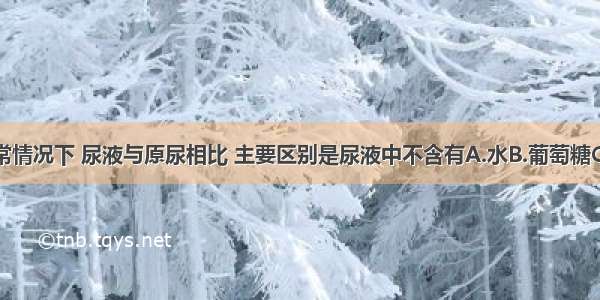 单选题正常情况下 尿液与原尿相比 主要区别是尿液中不含有A.水B.葡萄糖C.无机盐D.