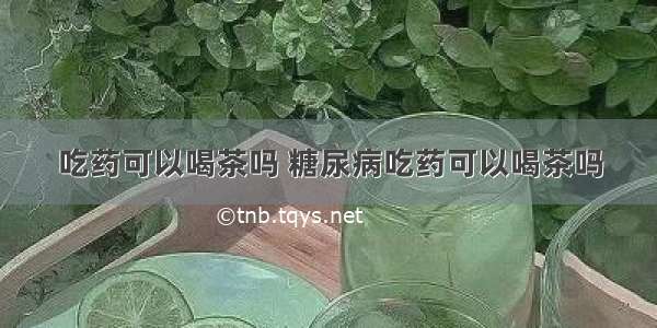 吃药可以喝茶吗 糖尿病吃药可以喝茶吗