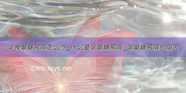 孕晚期糖尿病怎么办_什么是孕期糖尿病_孕期糖尿病的病因