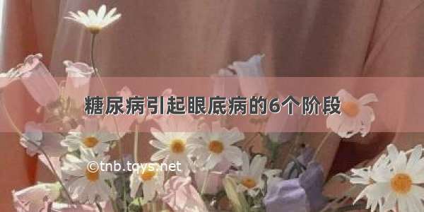 糖尿病引起眼底病的6个阶段