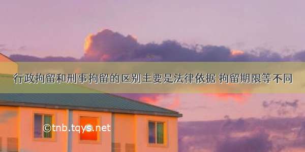 行政拘留和刑事拘留的区别主要是法律依据 拘留期限等不同