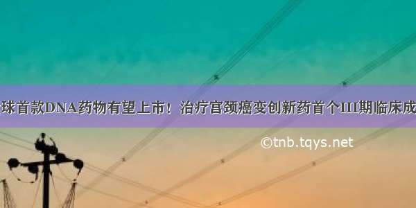 全球首款DNA药物有望上市！治疗宫颈癌变创新药首个III期临床成功