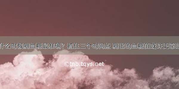 什么时候测血糖最准确？抓住三个时间点 测出的血糖值或许更靠谱