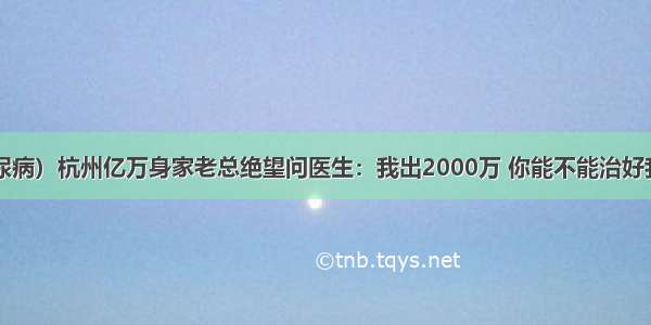 （糖尿病）杭州亿万身家老总绝望问医生：我出2000万 你能不能治好我的病？