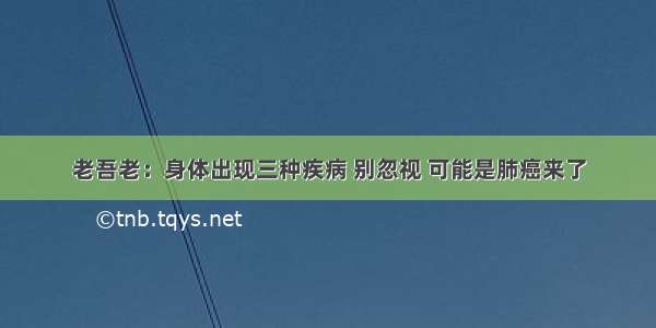 老吾老：身体出现三种疾病 别忽视 可能是肺癌来了