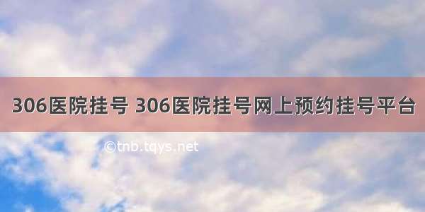 306医院挂号 306医院挂号网上预约挂号平台