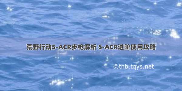 荒野行动S-ACR步枪解析 S-ACR进阶使用攻略