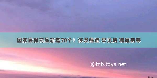 国家医保药品新增70个！涉及癌症 罕见病 糖尿病等