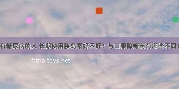 有糖尿病的人 长期使用胰岛素好不好？与口服降糖药有哪些不同？