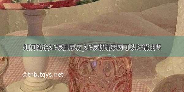 如何防治妊娠糖尿病_妊娠期糖尿病可以吃猪油吗