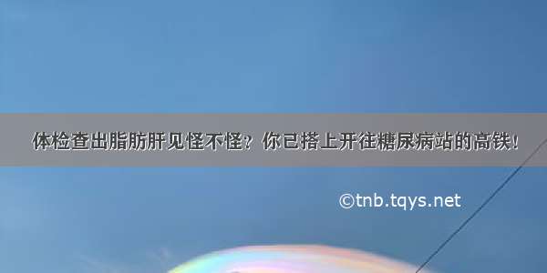 体检查出脂肪肝见怪不怪？你已搭上开往糖尿病站的高铁！