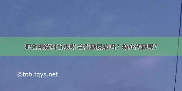 把含糖饮料当水喝 会得糖尿病吗？换成代糖呢？