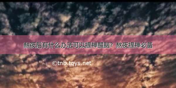 熬夜后有什么办法可以提神醒脑？熬夜提神必备