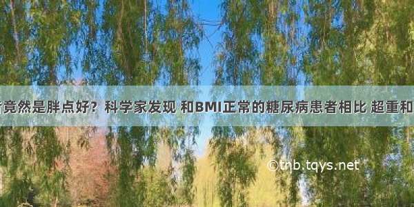 糖尿病患者竟然是胖点好？科学家发现 和BMI正常的糖尿病患者相比 超重和轻微肥胖与