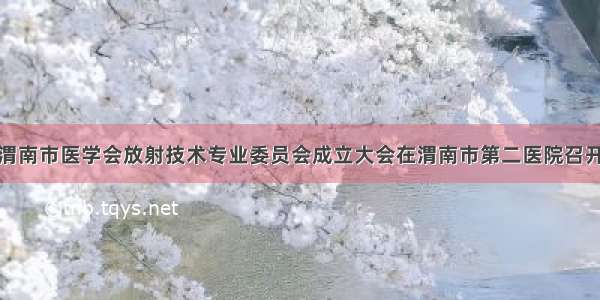 渭南市医学会放射技术专业委员会成立大会在渭南市第二医院召开