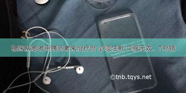 糖尿病患者用胰岛素来治疗时 必须注射 口服无效。T对错