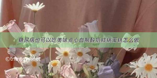 糖尿病也可以吃美味点心自制酸奶核桃蛋糕怎么做