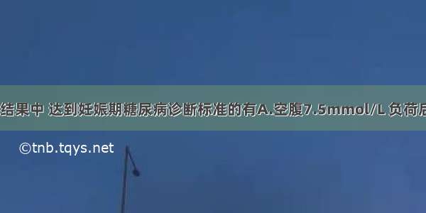 75gOGTT检测结果中 达到妊娠期糖尿病诊断标准的有A.空腹7.5mmol/L 负荷后1h8.6mmol/