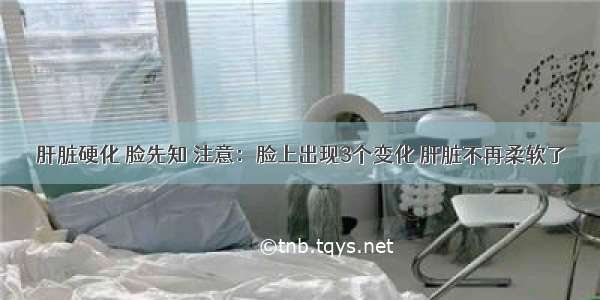 肝脏硬化 脸先知 注意：脸上出现3个变化 肝脏不再柔软了