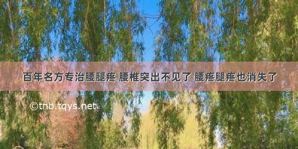 百年名方专治腰腿疼 腰椎突出不见了 腰疼腿疼也消失了