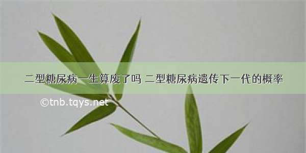 二型糖尿病一生算废了吗 二型糖尿病遗传下一代的概率