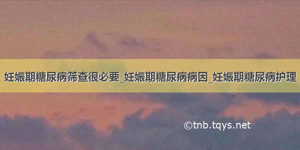 妊娠期糖尿病筛查很必要_妊娠期糖尿病病因_妊娠期糖尿病护理