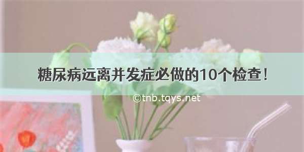 糖尿病远离并发症必做的10个检查！